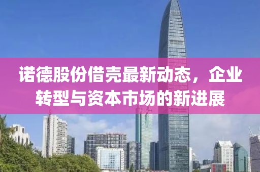诺德股份借壳最新动态，企业转型与资本市场的新进展