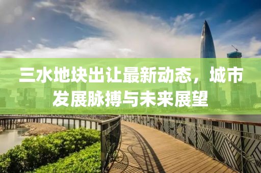 三水地块出让最新动态，城市发展脉搏与未来展望