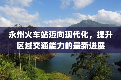 永州火车站迈向现代化，提升区域交通能力的最新进展