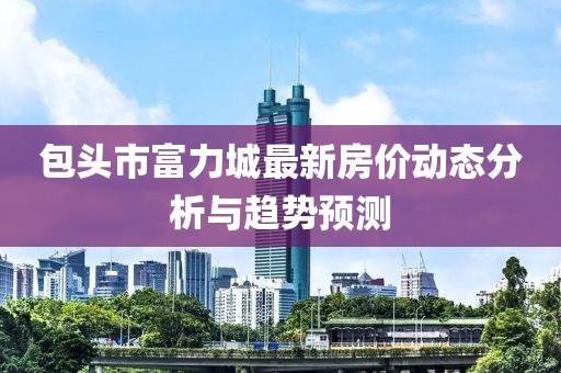 包头市富力城最新房价动态分析与趋势预测