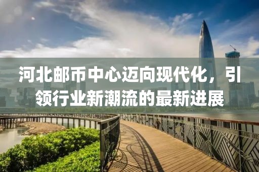 河北邮币中心迈向现代化，引领行业新潮流的最新进展