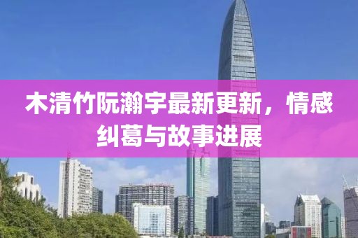 木清竹阮瀚宇最新更新，情感纠葛与故事进展