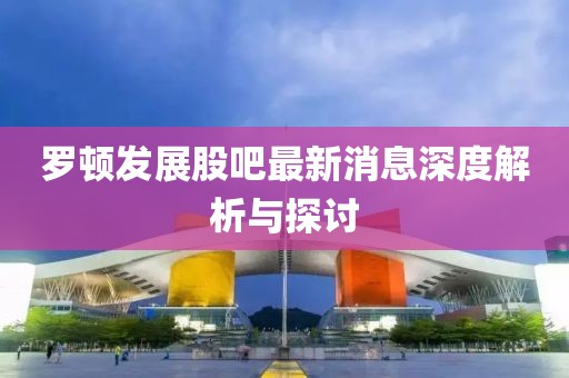 罗顿发展股吧最新消息深度解析与探讨