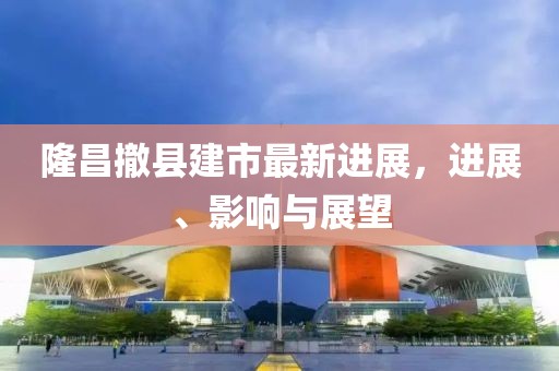 隆昌撤县建市最新进展，进展、影响与展望