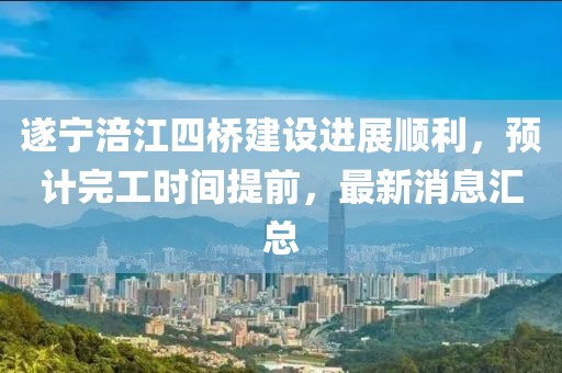 遂宁涪江四桥建设进展顺利，预计完工时间提前，最新消息汇总