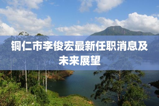 铜仁市李俊宏最新任职消息及未来展望
