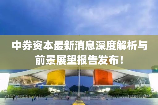 中券资本最新消息深度解析与前景展望报告发布！