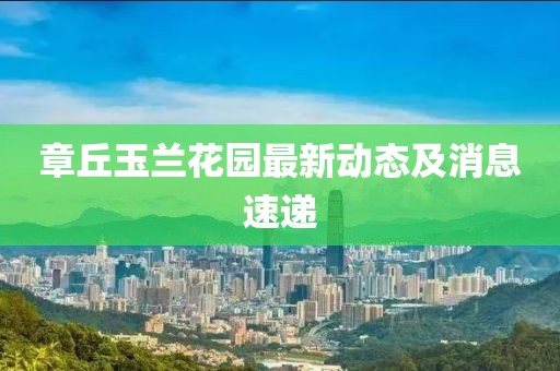 章丘玉兰花园最新动态及消息速递