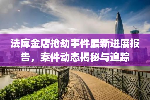 法库金店抢劫事件最新进展报告，案件动态揭秘与追踪