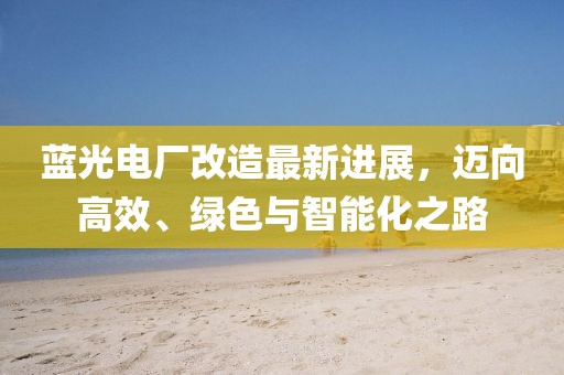 蓝光电厂改造最新进展，迈向高效、绿色与智能化之路