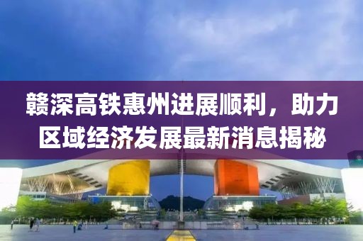 赣深高铁惠州进展顺利，助力区域经济发展最新消息揭秘