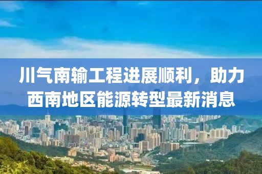 川气南输工程进展顺利，助力西南地区能源转型最新消息