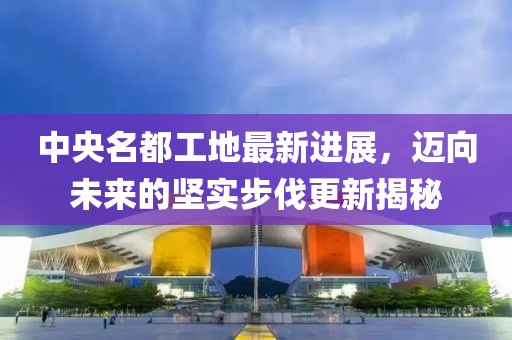 中央名都工地最新进展，迈向未来的坚实步伐更新揭秘
