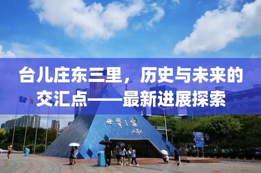 台儿庄东三里，历史与未来的交汇点——最新进展探索