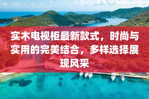 实木电视柜最新款式，时尚与实用的完美结合，多样选择展现风采
