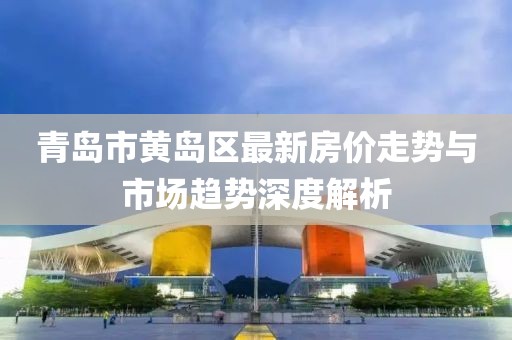 青岛市黄岛区最新房价走势与市场趋势深度解析