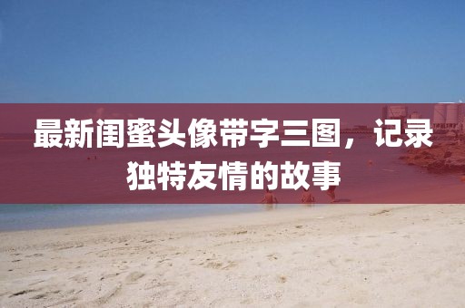 最新闺蜜头像带字三图，记录独特友情的故事