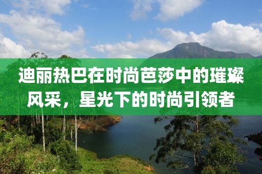 迪丽热巴在时尚芭莎中的璀璨风采，星光下的时尚引领者