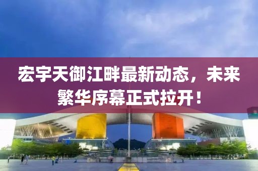 宏宇天御江畔最新动态，未来繁华序幕正式拉开！