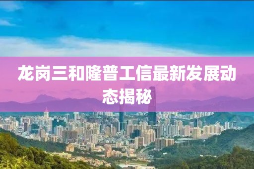 龙岗三和隆普工信最新发展动态揭秘