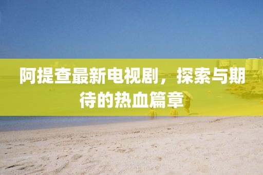 阿提查最新电视剧，探索与期待的热血篇章