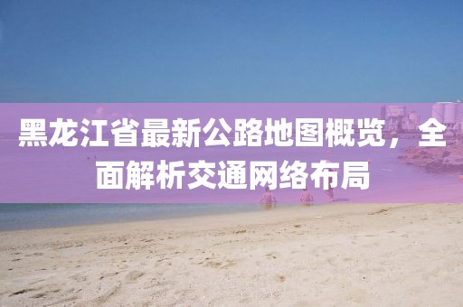 黑龙江省最新公路地图概览，全面解析交通网络布局