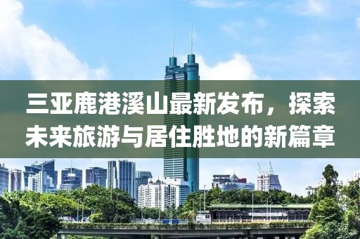 三亚鹿港溪山最新发布，探索未来旅游与居住胜地的新篇章