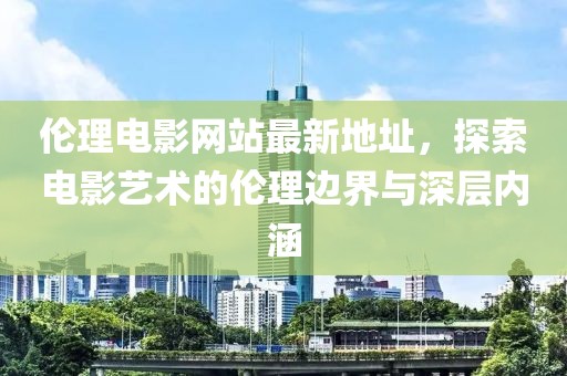 伦理电影网站最新地址，探索电影艺术的伦理边界与深层内涵