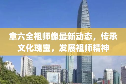 章六全祖师像最新动态，传承文化瑰宝，发展祖师精神