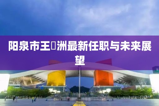 阳泉市王湜洲最新任职与未来展望