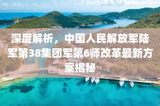 深度解析，中国人民解放军陆军第38集团军第6师改革最新方案揭秘