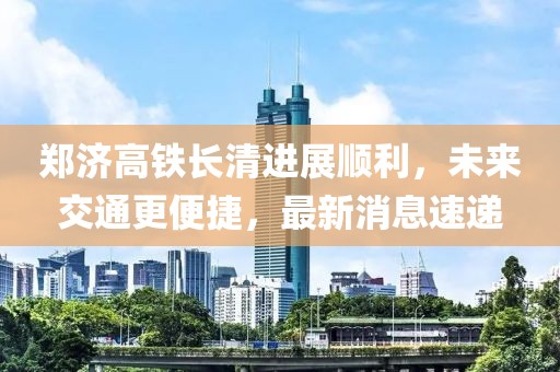 郑济高铁长清进展顺利，未来交通更便捷，最新消息速递