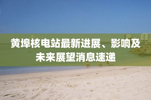 黄埠核电站最新进展、影响及未来展望消息速递