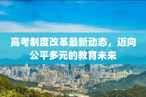 高考制度改革最新动态，迈向公平多元的教育未来