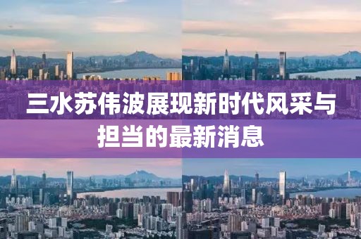 三水苏伟波展现新时代风采与担当的最新消息