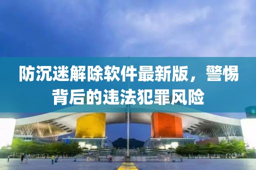 防沉迷解除软件最新版，警惕背后的违法犯罪风险