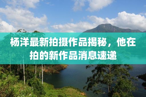 杨洋最新拍摄作品揭秘，他在拍的新作品消息速递