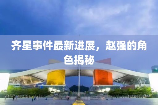 齐星事件最新进展，赵强的角色揭秘