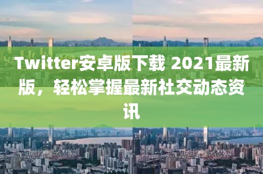 Twitter安卓版下载 2021最新版，轻松掌握最新社交动态资讯