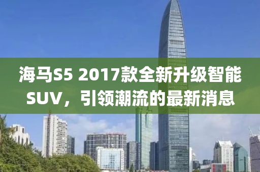 海马S5 2017款全新升级智能SUV，引领潮流的最新消息