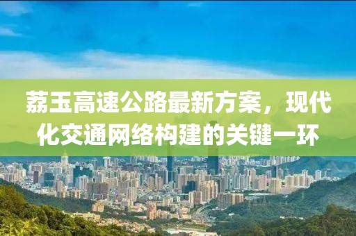 荔玉高速公路最新方案，现代化交通网络构建的关键一环