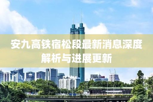 安九高铁宿松段最新消息深度解析与进展更新