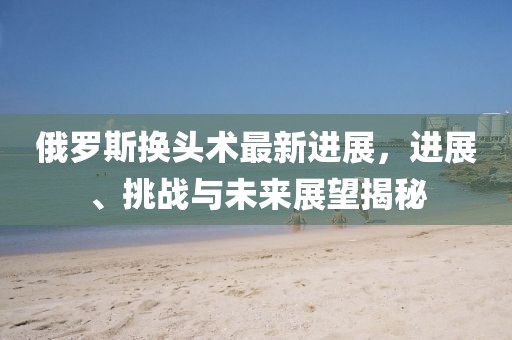 俄罗斯换头术最新进展，进展、挑战与未来展望揭秘