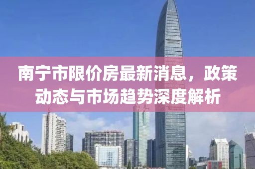 南宁市限价房最新消息，政策动态与市场趋势深度解析