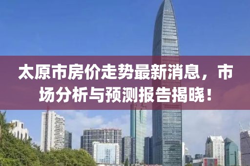 太原市房价走势最新消息，市场分析与预测报告揭晓！