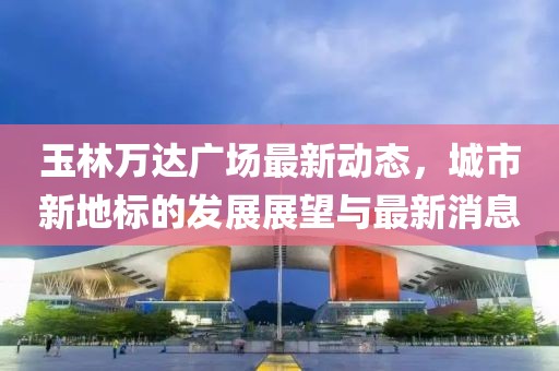 玉林万达广场最新动态，城市新地标的发展展望与最新消息