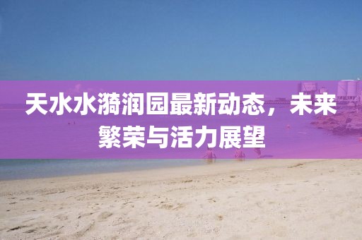 天水水漪润园最新动态，未来繁荣与活力展望