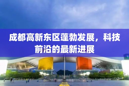 成都高新东区蓬勃发展，科技前沿的最新进展