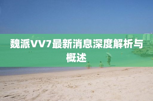 魏派VV7最新消息深度解析与概述