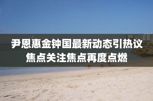 尹恩惠金钟国最新动态引热议焦点关注焦点再度点燃